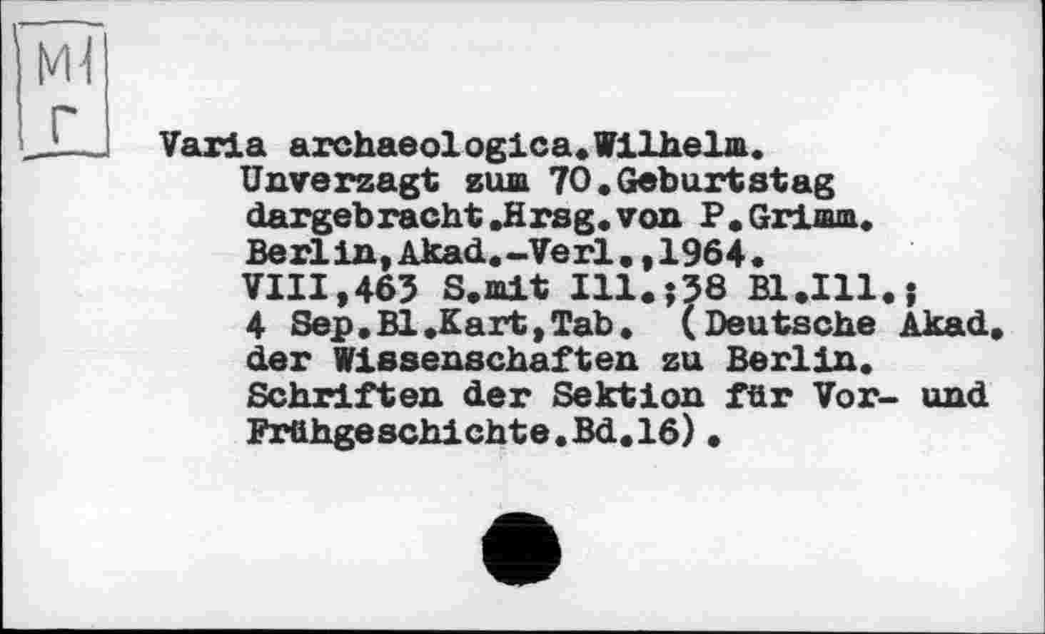 ﻿г
Varia archaeologica.Wilhelm.
Unverzagt zum 70«Geburtstag dargebracht .Hrsg, von P. Grimm. Berlin,Akad.-Verl.,1964. VIII,463 S.mlt Ill.;38 Bl.111.?
4 Sep .Bl .Kart, Tab. (Deutsche Akad. der Wissenschaften zu Berlin. Schriften der Sektion für Vor- und Frühgeschichte«Bd.16)•